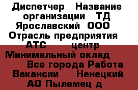 Диспетчер › Название организации ­ ТД Ярославский, ООО › Отрасль предприятия ­ АТС, call-центр › Минимальный оклад ­ 22 000 - Все города Работа » Вакансии   . Ненецкий АО,Пылемец д.